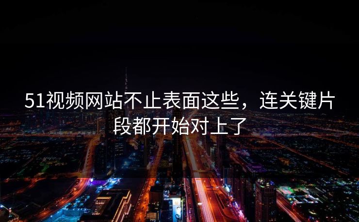 51视频网站不止表面这些,连关键片段都开始对上了 51视频网站不止表面这些,连关键片段都开始对上了