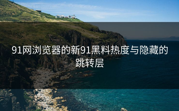 91网浏览器的新91黑料热度与隐藏的跳转层