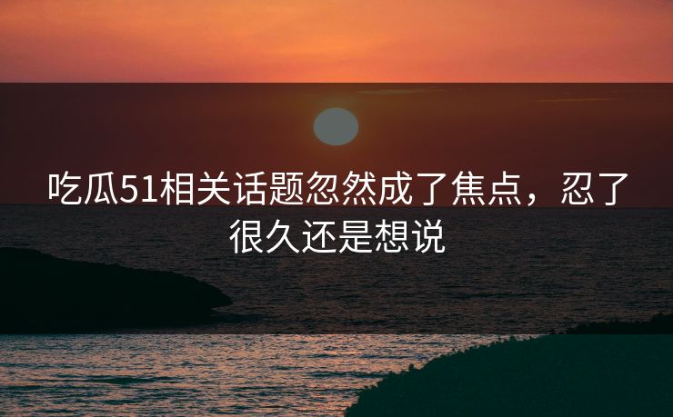 吃瓜51相关话题忽然成了焦点，忍了很久还是想说
