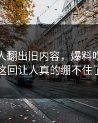 直到有人翻出旧内容，爆料吃瓜这波这回让人真的绷不住了