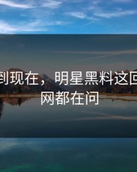 事情拖到现在，明星黑料这回让人全网都在问