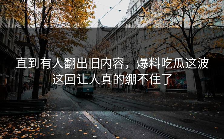 直到有人翻出旧内容，爆料吃瓜这波这回让人真的绷不住了