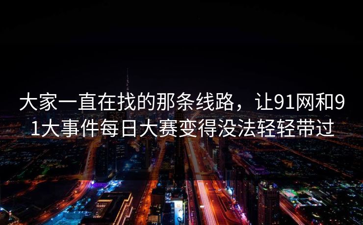 大家一直在找的那条线路,让91网和91大事件每日大赛变得没法轻轻带过 大家一直在找的那条线路,让91网和91大事件每日大赛变得没法轻轻带过